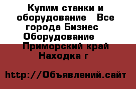 Купим станки и оборудование - Все города Бизнес » Оборудование   . Приморский край,Находка г.